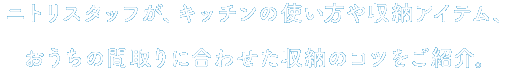 ニトリスタッフが、キッチンの収納にお悩みの方と一緒に、キッチンの使い方や収納アイテム、おうちの間取りに合わせた収納のコツをご紹介させていただきます。