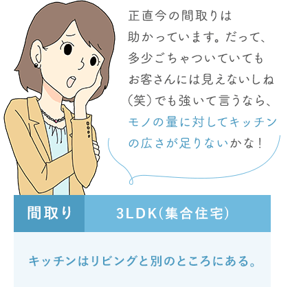 「正直今の間取りは助かっています。だって、多少ごちゃついていてもお客さんには見えないしね（笑）でも強いて言うなら、モノの量に対してキッチンの広さが足りないかな！」間取り：3LDK（集合住宅）キッチンはリビングと別のところにある。