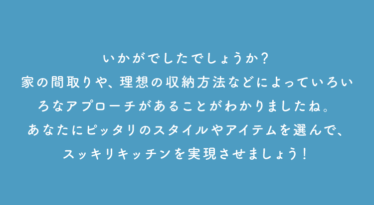 いかがでしたでしょうか？家の間取りや、理想の収納方法などによっていろいろなアプローチがあることがわかりましたね。あなたにピッタリのスタイルやアイテムを選んで、スッキリキッチンを実現させましょう！