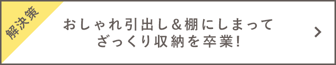 【解決策】おしゃれ引出し&棚にしまってざっくり収納を卒業!