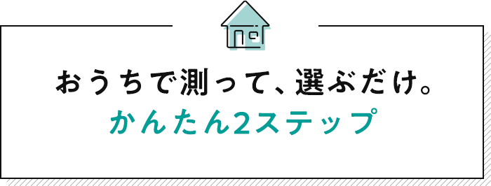 おうちで測って、選ぶだけ。かんたん2ステップ